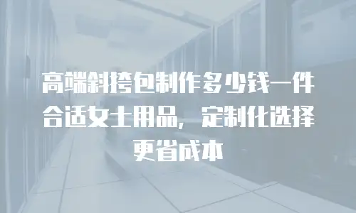 高端斜挎包制作多少钱一件合适女士用品，定制化选择更省成本