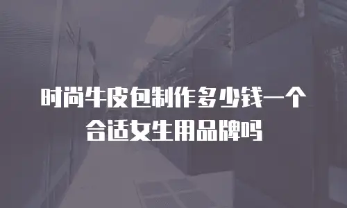 时尚牛皮包制作多少钱一个合适女生用品牌吗