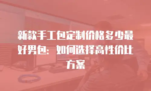 新款手工包定制价格多少最好男包：如何选择高性价比方案