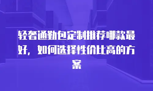 轻奢通勤包定制推荐哪款最好，如何选择性价比高的方案