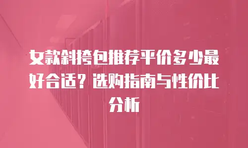 女款斜挎包推荐平价多少最好合适？选购指南与性价比分析
