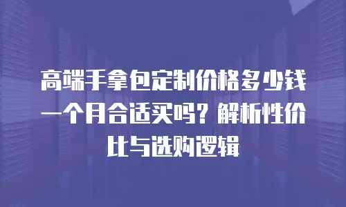 高端手拿包定制价格多少钱一个月合适买吗？解析性价比与选购逻辑