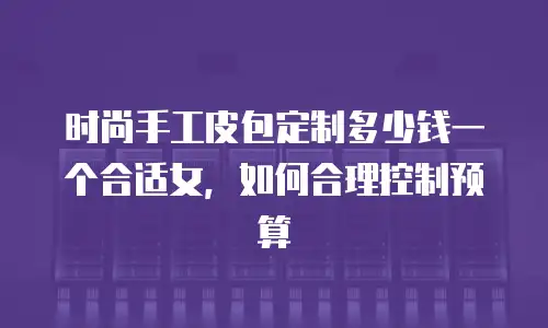 时尚手工皮包定制多少钱一个合适女，如何合理控制预算