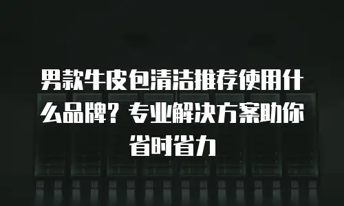 男款牛皮包清洁推荐使用什么品牌？专业解决方案助你省时省力