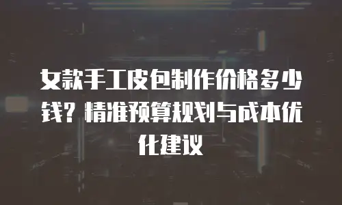 女款手工皮包制作价格多少钱？精准预算规划与成本优化建议