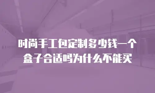时尚手工包定制多少钱一个盒子合适吗为什么不能买