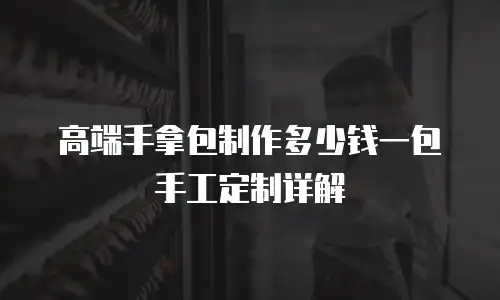 高端手拿包制作多少钱一包手工定制详解