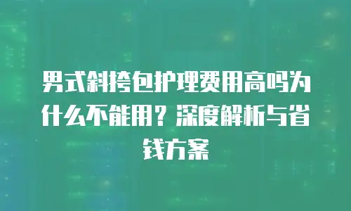 男式斜挎包护理费用高吗为什么不能用？深度解析与省钱方案
