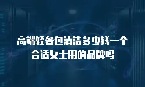 高端轻奢包清洁多少钱一个合适女士用的品牌吗