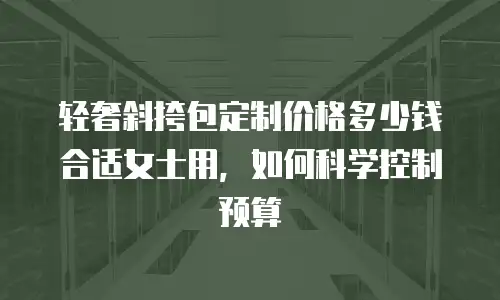 轻奢斜挎包定制价格多少钱合适女士用，如何科学控制预算