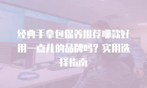 经典手拿包保养推荐哪款好用一点儿的品牌吗？实用选择指南