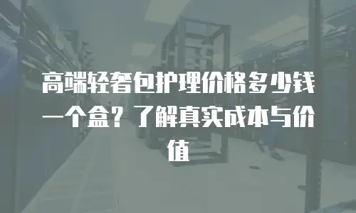 高端轻奢包护理价格多少钱一个盒？了解真实成本与价值