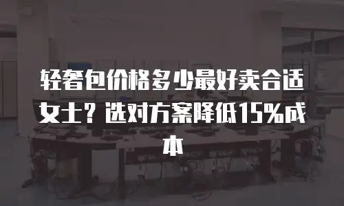 轻奢包价格多少最好卖合适女士？选对方案降低15%成本
