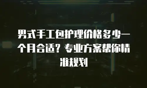 男式手工包护理价格多少一个月合适？专业方案帮你精准规划