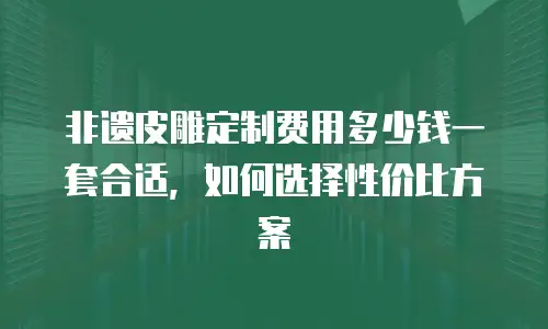 非遗皮雕定制费用多少钱一套合适，如何选择性价比方案