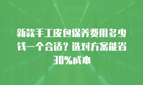 新款手工皮包保养费用多少钱一个合适？选对方案能省30%成本