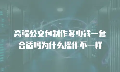 高端公文包制作多少钱一套合适吗为什么操作不一样