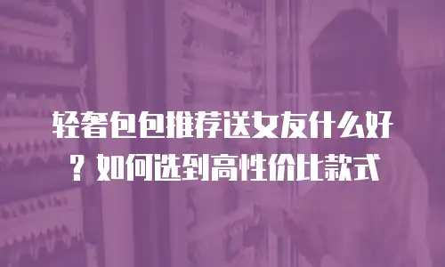 轻奢包包推荐送女友什么好？如何选到高性价比款式