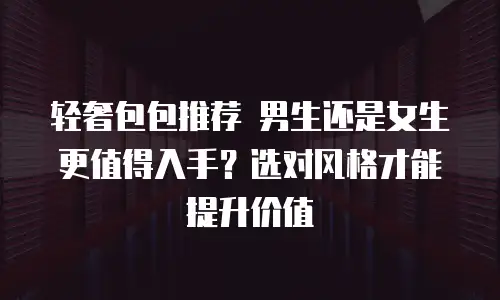 轻奢包包推荐 男生还是女生更值得入手？选对风格才能提升价值