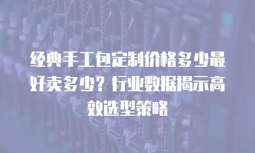 经典手工包定制价格多少最好卖多少？行业数据揭示高效选型策略