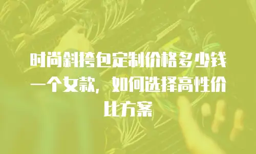 时尚斜挎包定制价格多少钱一个女款，如何选择高性价比方案