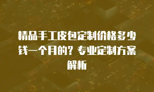 精品手工皮包定制价格多少钱一个月的？专业定制方案解析