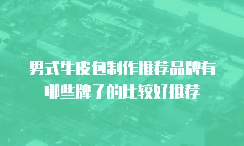 男式牛皮包制作推荐品牌有哪些牌子的比较好推荐