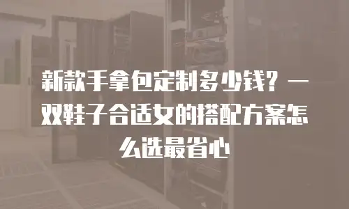 新款手拿包定制多少钱？一双鞋子合适女的搭配方案怎么选最省心
