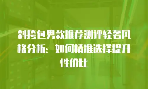 斜挎包男款推荐测评轻奢风格分析：如何精准选择提升性价比