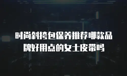 时尚斜挎包保养推荐哪款品牌好用点的女士皮带吗