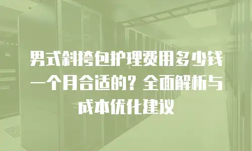 男式斜挎包护理费用多少钱一个月合适的？全面解析与成本优化建议