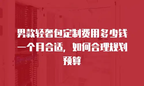 男款轻奢包定制费用多少钱一个月合适，如何合理规划预算