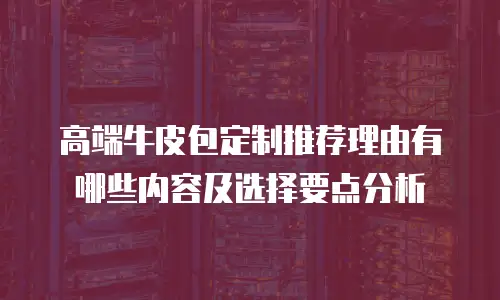 高端牛皮包定制推荐理由有哪些内容及选择要点分析