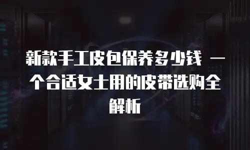 新款手工皮包保养多少钱 一个合适女士用的皮带选购全解析