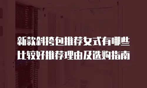新款斜挎包推荐女式有哪些比较好推荐理由及选购指南