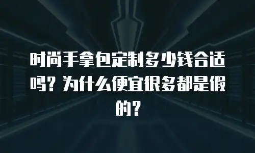 时尚手拿包定制多少钱合适吗？为什么便宜很多都是假的？