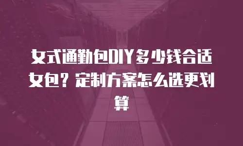 女式通勤包DIY多少钱合适女包？定制方案怎么选更划算
