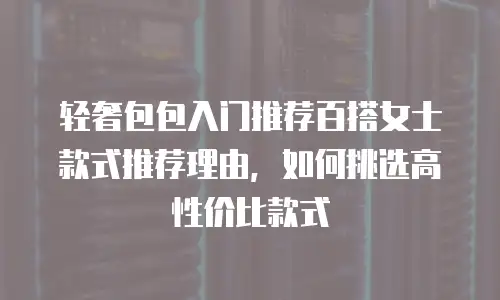 轻奢包包入门推荐百搭女士款式推荐理由，如何挑选高性价比款式