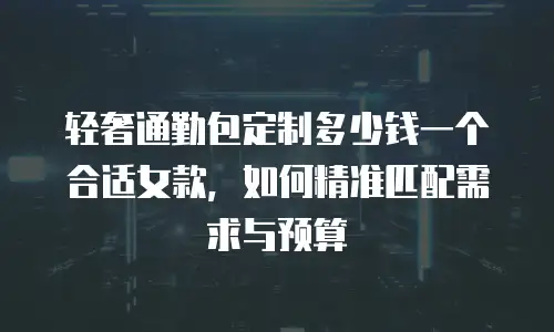 轻奢通勤包定制多少钱一个合适女款，如何精准匹配需求与预算