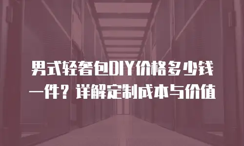 男式轻奢包DIY价格多少钱一件？详解定制成本与价值