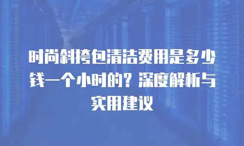 时尚斜挎包清洁费用是多少钱一个小时的？深度解析与实用建议