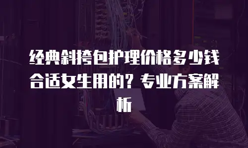 经典斜挎包护理价格多少钱合适女生用的？专业方案解析