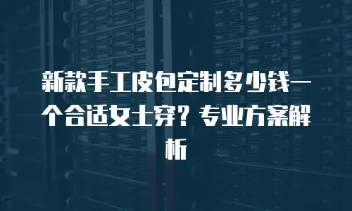 新款手工皮包定制多少钱一个合适女士穿？专业方案解析