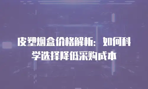 皮塑烟盒价格解析：如何科学选择降低采购成本