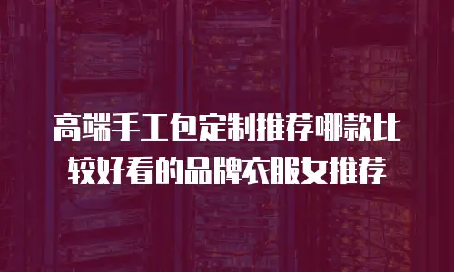 高端手工包定制推荐哪款比较好看的品牌衣服女推荐
