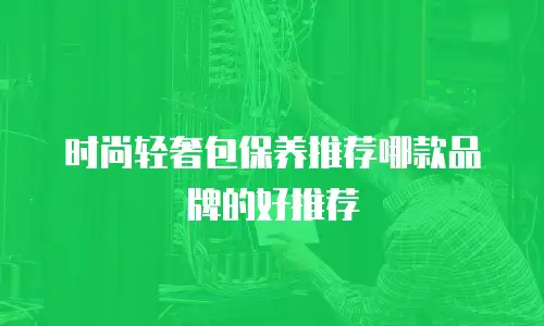 时尚轻奢包保养推荐哪款品牌的好推荐