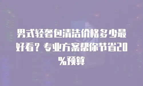 男式轻奢包清洁价格多少最好看？专业方案帮你节省20%预算