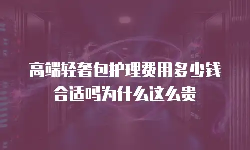 高端轻奢包护理费用多少钱合适吗为什么这么贵