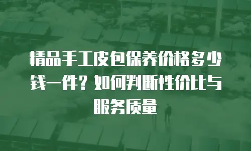 精品手工皮包保养价格多少钱一件？如何判断性价比与服务质量