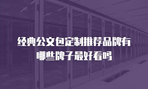 经典公文包定制推荐品牌有哪些牌子最好看吗